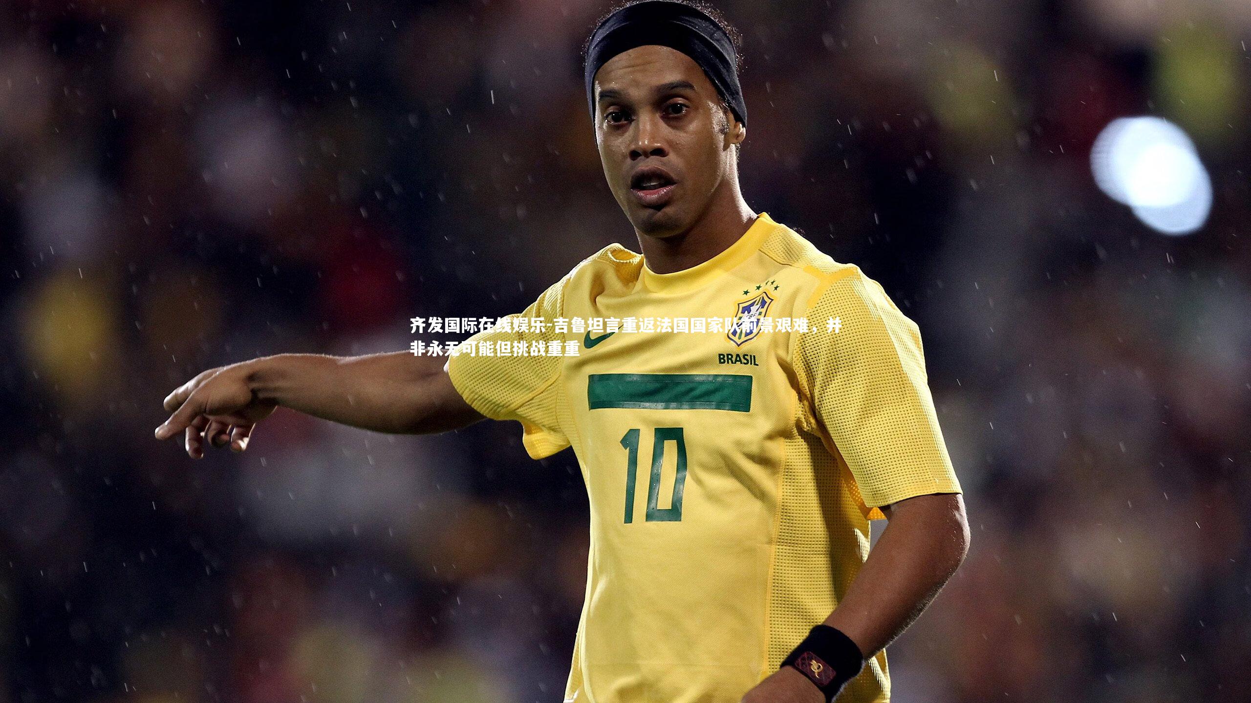 吉鲁坦言重返法国国家队前景艰难，并非永无可能但挑战重重